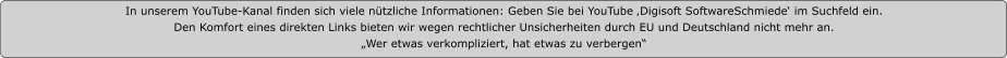 In unserem YouTube-Kanal finden sich viele nützliche Informationen: Geben Sie bei YouTube ‚Digisoft SoftwareSchmiede‘ im Suchfeld ein.  Den Komfort eines direkten Links bieten wir wegen rechtlicher Unsicherheiten durch EU und Deutschland nicht mehr an. „Wer etwas verkompliziert, hat etwas zu verbergen“